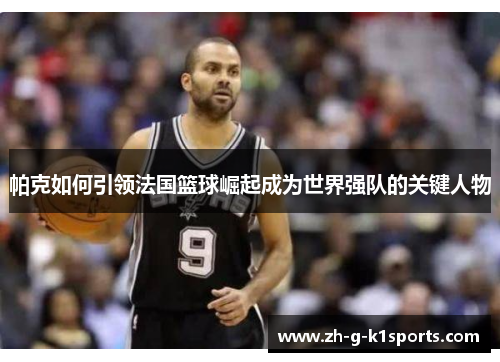 帕克如何引领法国篮球崛起成为世界强队的关键人物 帕克如何引领法国篮球崛起成为世界强队的关键人物