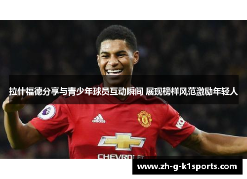 拉什福德分享与青少年球员互动瞬间 展现榜样风范激励年轻人 拉什福德分享与青少年球员互动瞬间 展现榜样风范激励年轻人