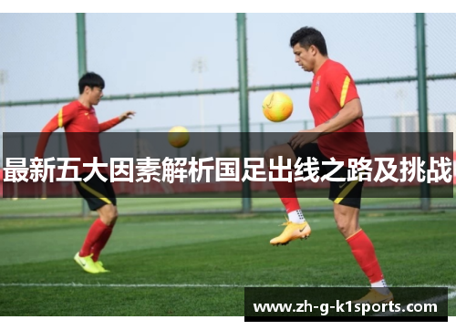 最新五大因素解析国足出线之路及挑战 最新五大因素解析国足出线之路及挑战