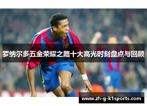 罗纳尔多五金荣耀之路十大高光时刻盘点与回顾 罗纳尔多五金荣耀之路十大高光时刻盘点与回顾
